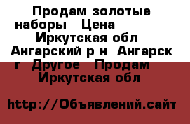Продам золотые наборы › Цена ­ 35 000 - Иркутская обл., Ангарский р-н, Ангарск г. Другое » Продам   . Иркутская обл.